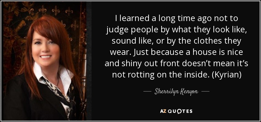 I learned a long time ago not to judge people by what they look like, sound like, or by the clothes they wear. Just because a house is nice and shiny out front doesn’t mean it’s not rotting on the inside. (Kyrian) - Sherrilyn Kenyon