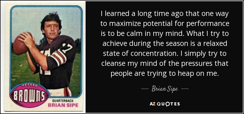 I learned a long time ago that one way to maximize potential for performance is to be calm in my mind. What I try to achieve during the season is a relaxed state of concentration. I simply try to cleanse my mind of the pressures that people are trying to heap on me. - Brian Sipe