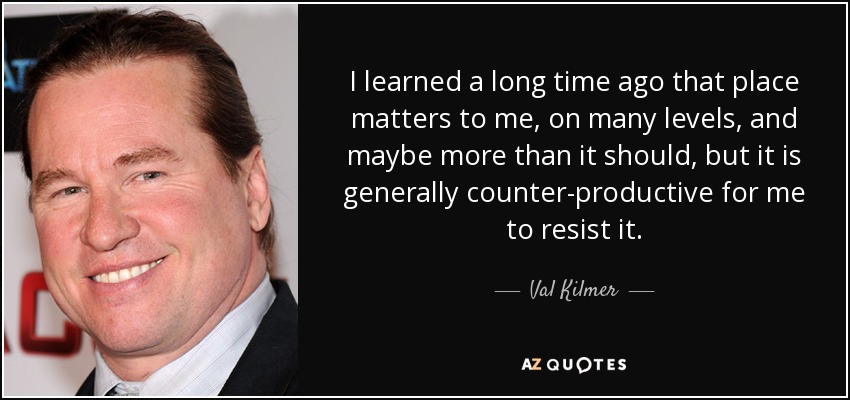 I learned a long time ago that place matters to me, on many levels, and maybe more than it should, but it is generally counter-productive for me to resist it. - Val Kilmer