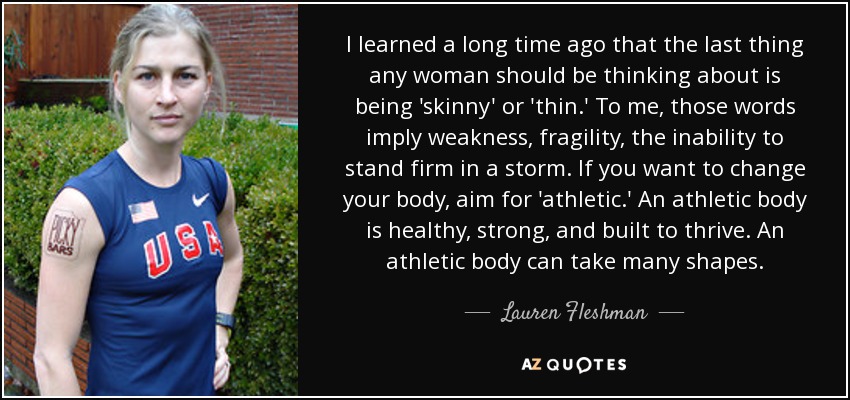 I learned a long time ago that the last thing any woman should be thinking about is being 'skinny' or 'thin.' To me, those words imply weakness, fragility, the inability to stand firm in a storm. If you want to change your body, aim for 'athletic.' An athletic body is healthy, strong, and built to thrive. An athletic body can take many shapes. - Lauren Fleshman