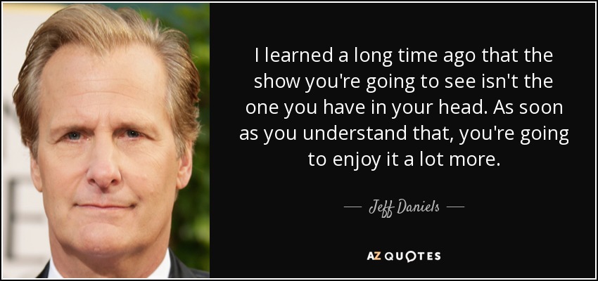 I learned a long time ago that the show you're going to see isn't the one you have in your head. As soon as you understand that, you're going to enjoy it a lot more. - Jeff Daniels