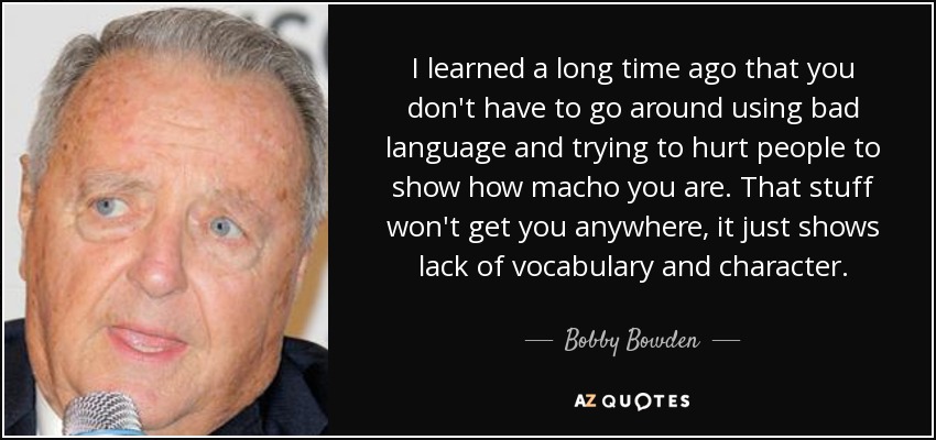 I learned a long time ago that you don't have to go around using bad language and trying to hurt people to show how macho you are. That stuff won't get you anywhere, it just shows lack of vocabulary and character. - Bobby Bowden