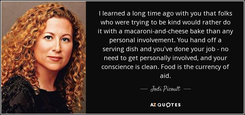 I learned a long time ago with you that folks who were trying to be kind would rather do it with a macaroni-and-cheese bake than any personal involvement. You hand off a serving dish and you've done your job - no need to get personally involved, and your conscience is clean. Food is the currency of aid. - Jodi Picoult