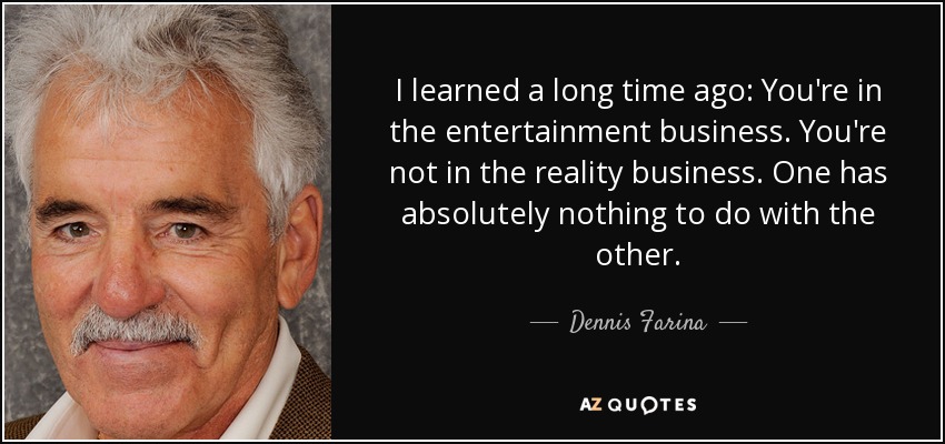 I learned a long time ago: You're in the entertainment business. You're not in the reality business. One has absolutely nothing to do with the other. - Dennis Farina