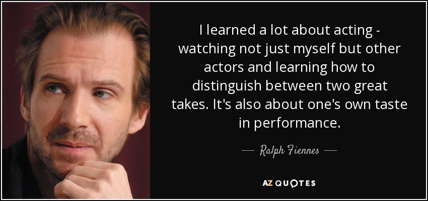 I learned a lot about acting - watching not just myself but other actors and learning how to distinguish between two great takes. It's also about one's own taste in performance. - Ralph Fiennes