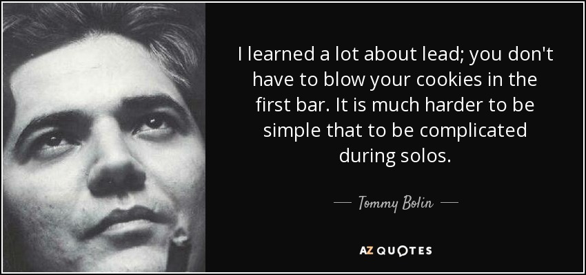 I learned a lot about lead; you don't have to blow your cookies in the first bar. It is much harder to be simple that to be complicated during solos. - Tommy Bolin