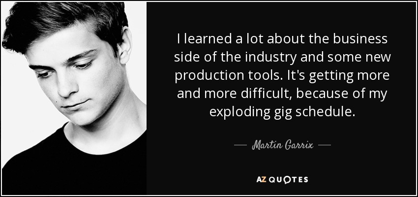 I learned a lot about the business side of the industry and some new production tools. It's getting more and more difficult, because of my exploding gig schedule. - Martin Garrix