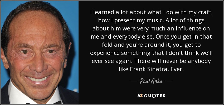 I learned a lot about what I do with my craft, how I present my music. A lot of things about him were very much an influence on me and everybody else. Once you get in that fold and you're around it, you get to experience something that I don't think we'll ever see again. There will never be anybody like Frank Sinatra. Ever. - Paul Anka