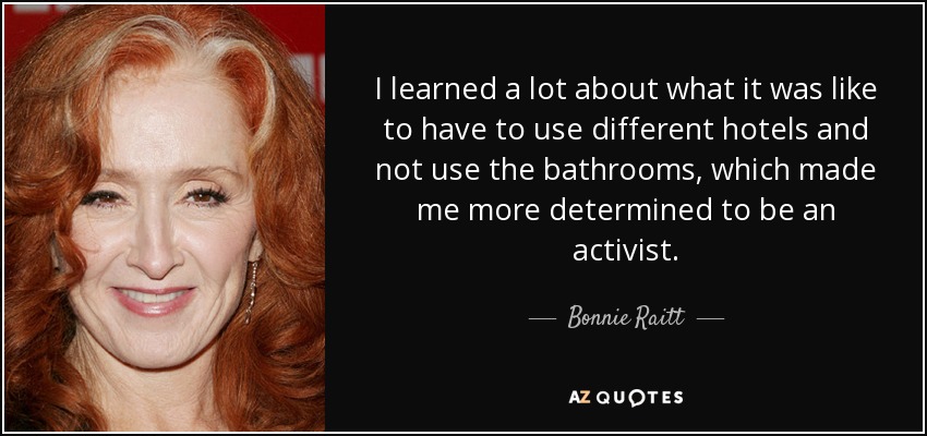 I learned a lot about what it was like to have to use different hotels and not use the bathrooms, which made me more determined to be an activist. - Bonnie Raitt
