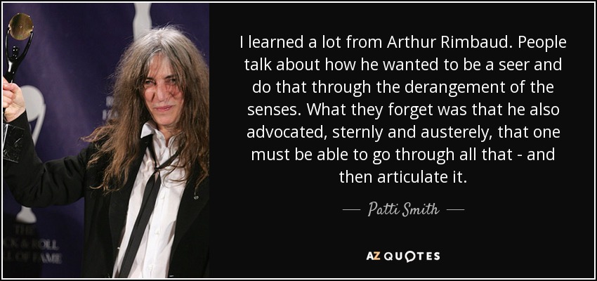 I learned a lot from Arthur Rimbaud. People talk about how he wanted to be a seer and do that through the derangement of the senses. What they forget was that he also advocated, sternly and austerely, that one must be able to go through all that - and then articulate it. - Patti Smith