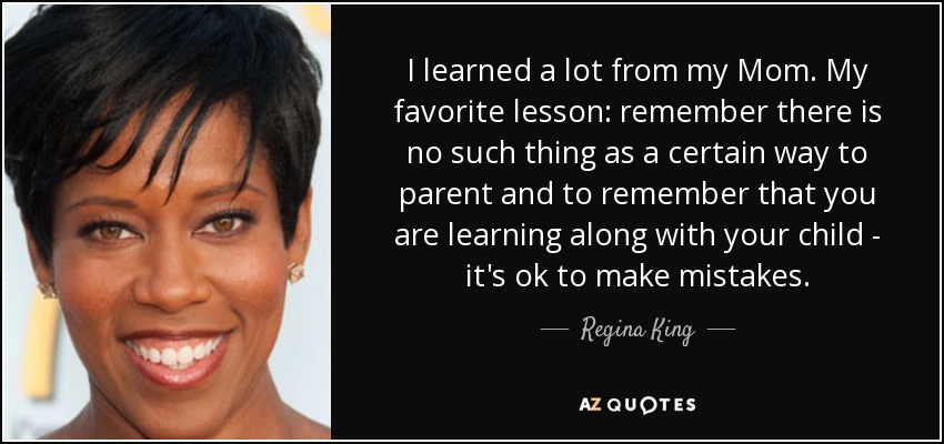I learned a lot from my Mom. My favorite lesson: remember there is no such thing as a certain way to parent and to remember that you are learning along with your child - it's ok to make mistakes. - Regina King