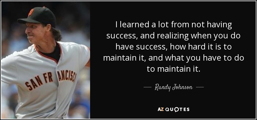 I learned a lot from not having success, and realizing when you do have success, how hard it is to maintain it, and what you have to do to maintain it. - Randy Johnson