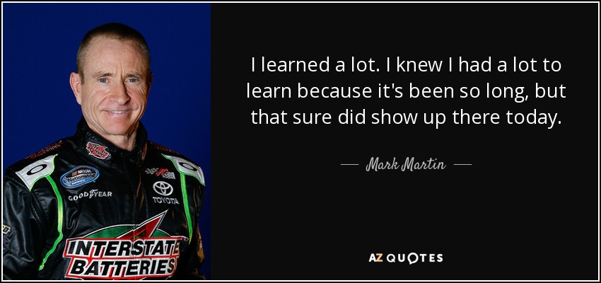 I learned a lot. I knew I had a lot to learn because it's been so long, but that sure did show up there today. - Mark Martin