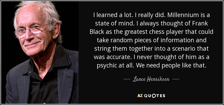 I learned a lot. I really did. Millennium is a state of mind. I always thought of Frank Black as the greatest chess player that could take random pieces of information and string them together into a scenario that was accurate. I never thought of him as a psychic at all. We need people like that. - Lance Henriksen