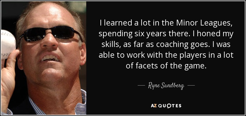 I learned a lot in the Minor Leagues, spending six years there. I honed my skills, as far as coaching goes. I was able to work with the players in a lot of facets of the game. - Ryne Sandberg
