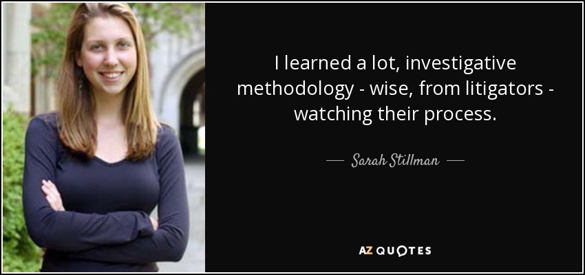 I learned a lot, investigative methodology - wise, from litigators - watching their process. - Sarah Stillman