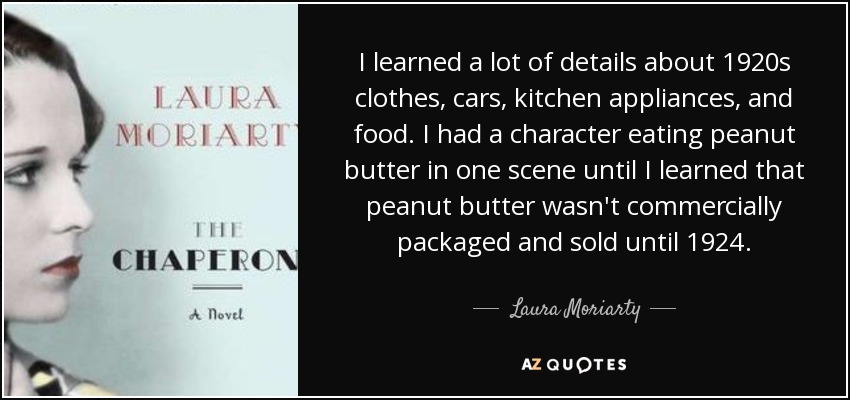 I learned a lot of details about 1920s clothes, cars, kitchen appliances, and food. I had a character eating peanut butter in one scene until I learned that peanut butter wasn't commercially packaged and sold until 1924. - Laura Moriarty