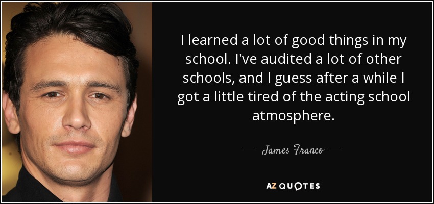 I learned a lot of good things in my school. I've audited a lot of other schools, and I guess after a while I got a little tired of the acting school atmosphere. - James Franco