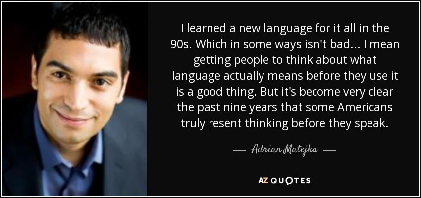 I learned a new language for it all in the 90s. Which in some ways isn't bad... I mean getting people to think about what language actually means before they use it is a good thing. But it's become very clear the past nine years that some Americans truly resent thinking before they speak. - Adrian Matejka