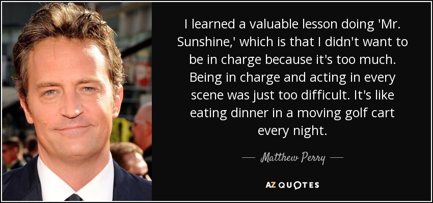 I learned a valuable lesson doing 'Mr. Sunshine,' which is that I didn't want to be in charge because it's too much. Being in charge and acting in every scene was just too difficult. It's like eating dinner in a moving golf cart every night. - Matthew Perry