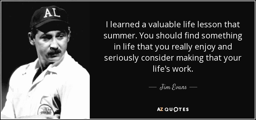I learned a valuable life lesson that summer. You should find something in life that you really enjoy and seriously consider making that your life's work. - Jim Evans