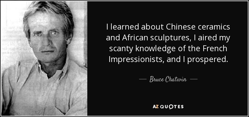 I learned about Chinese ceramics and African sculptures, I aired my scanty knowledge of the French Impressionists, and I prospered. - Bruce Chatwin