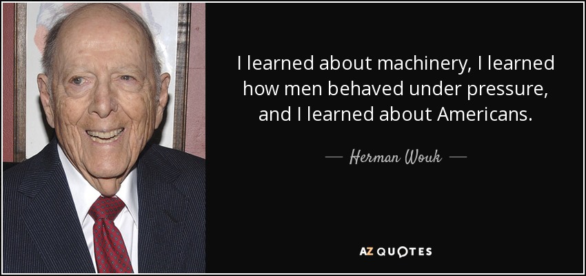 I learned about machinery, I learned how men behaved under pressure, and I learned about Americans. - Herman Wouk