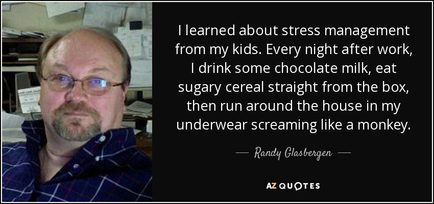 I learned about stress management from my kids. Every night after work, I drink some chocolate milk, eat sugary cereal straight from the box, then run around the house in my underwear screaming like a monkey. - Randy Glasbergen
