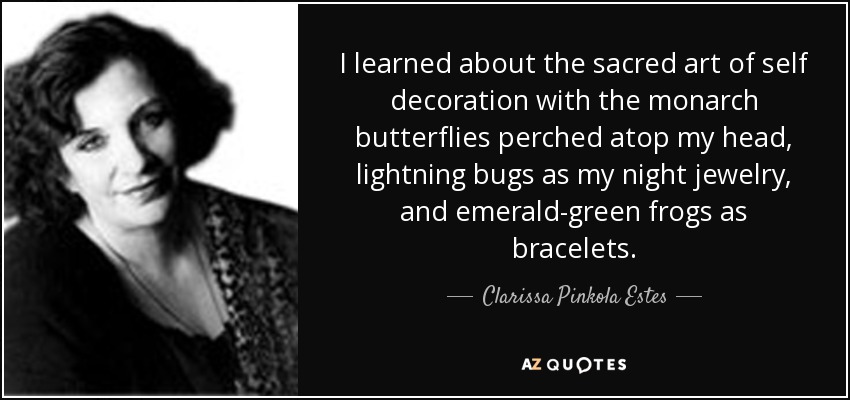 I learned about the sacred art of self decoration with the monarch butterflies perched atop my head, lightning bugs as my night jewelry, and emerald-green frogs as bracelets. - Clarissa Pinkola Estes