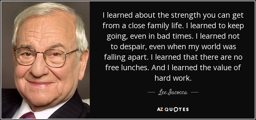 I learned about the strength you can get from a close family life. I learned to keep going, even in bad times. I learned not to despair, even when my world was falling apart. I learned that there are no free lunches. And I learned the value of hard work. - Lee Iacocca