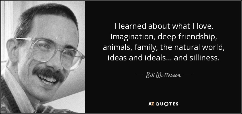 I learned about what I love. Imagination, deep friendship, animals, family, the natural world, ideas and ideals ... and silliness. - Bill Watterson