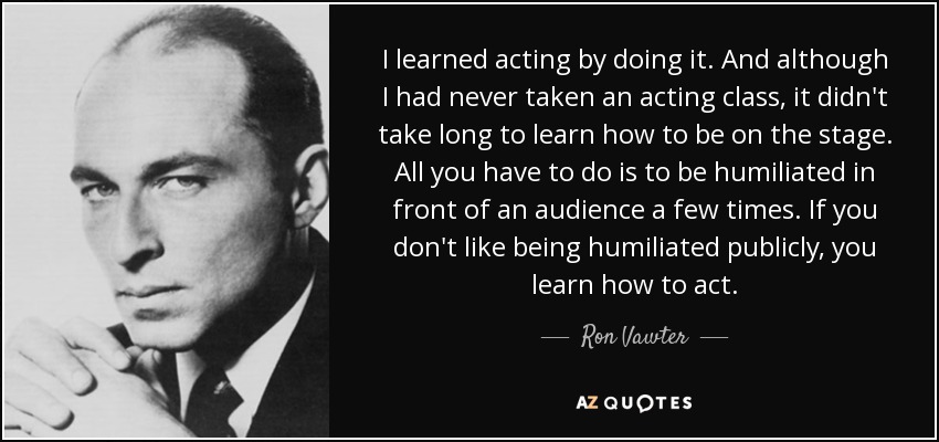 I learned acting by doing it. And although I had never taken an acting class, it didn't take long to learn how to be on the stage. All you have to do is to be humiliated in front of an audience a few times. If you don't like being humiliated publicly, you learn how to act. - Ron Vawter