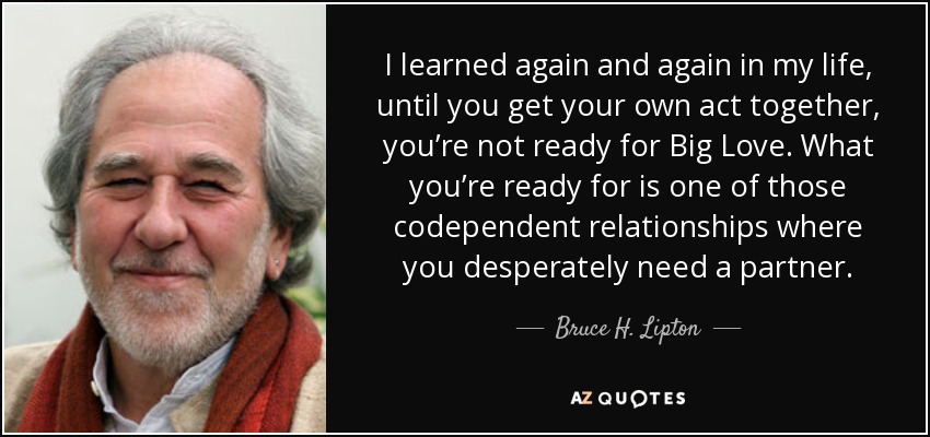 I learned again and again in my life, until you get your own act together, you’re not ready for Big Love. What you’re ready for is one of those codependent relationships where you desperately need a partner. - Bruce H. Lipton