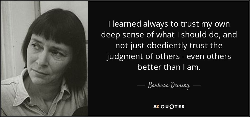 I learned always to trust my own deep sense of what I should do, and not just obediently trust the judgment of others - even others better than I am. - Barbara Deming