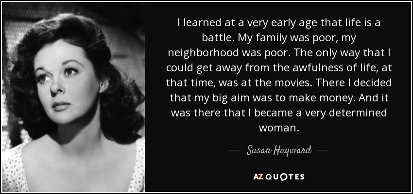 I learned at a very early age that life is a battle. My family was poor, my neighborhood was poor. The only way that I could get away from the awfulness of life, at that time, was at the movies. There I decided that my big aim was to make money. And it was there that I became a very determined woman. - Susan Hayward