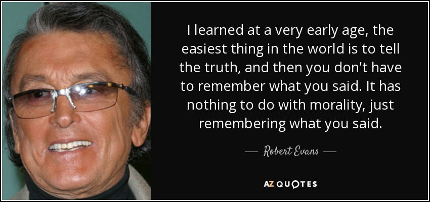 I learned at a very early age, the easiest thing in the world is to tell the truth, and then you don't have to remember what you said. It has nothing to do with morality, just remembering what you said. - Robert Evans