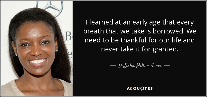 I learned at an early age that every breath that we take is borrowed. We need to be thankful for our life and never take it for granted. - DeLisha Milton-Jones