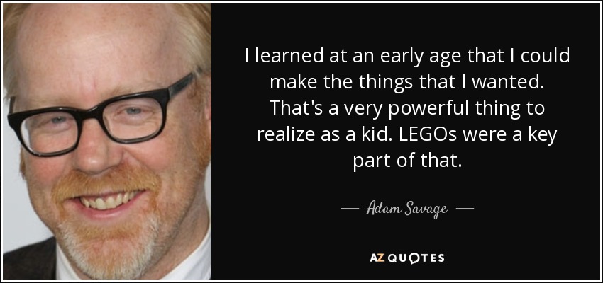 I learned at an early age that I could make the things that I wanted. That's a very powerful thing to realize as a kid. LEGOs were a key part of that. - Adam Savage
