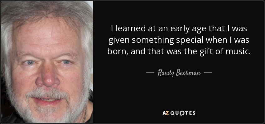 I learned at an early age that I was given something special when I was born, and that was the gift of music. - Randy Bachman