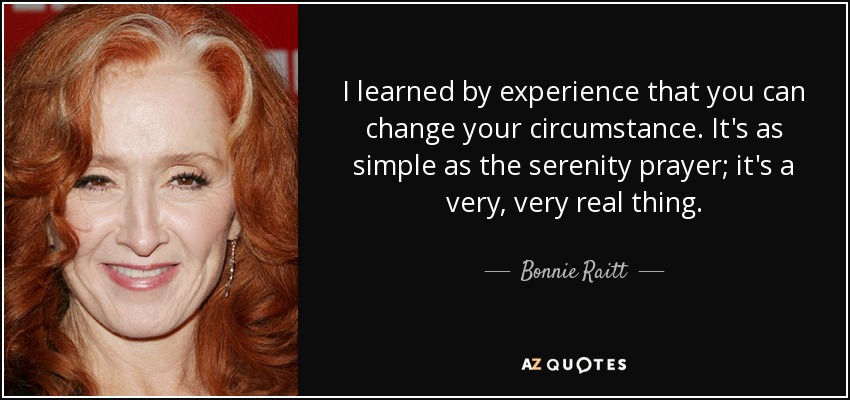 I learned by experience that you can change your circumstance. It's as simple as the serenity prayer; it's a very, very real thing. - Bonnie Raitt