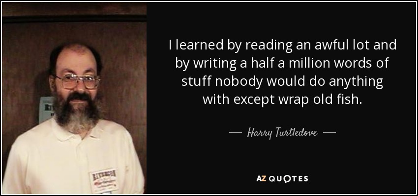 I learned by reading an awful lot and by writing a half a million words of stuff nobody would do anything with except wrap old fish. - Harry Turtledove