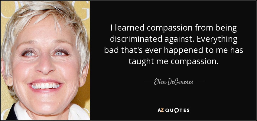 I learned compassion from being discriminated against. Everything bad that's ever happened to me has taught me compassion. - Ellen DeGeneres