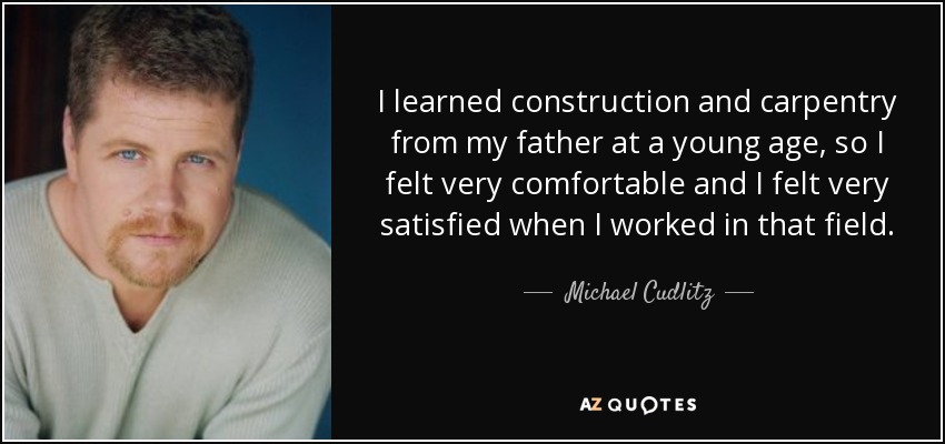 I learned construction and carpentry from my father at a young age, so I felt very comfortable and I felt very satisfied when I worked in that field. - Michael Cudlitz