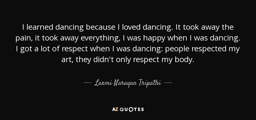 I learned dancing because I loved dancing. It took away the pain, it took away everything, I was happy when I was dancing. I got a lot of respect when I was dancing: people respected my art, they didn't only respect my body. - Laxmi Narayan Tripathi