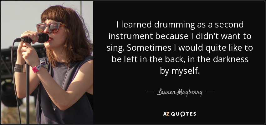 I learned drumming as a second instrument because I didn't want to sing. Sometimes I would quite like to be left in the back, in the darkness by myself. - Lauren Mayberry