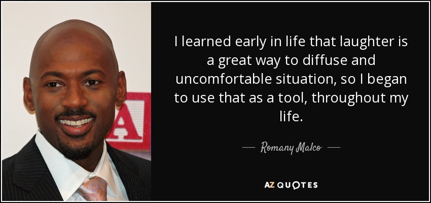 I learned early in life that laughter is a great way to diffuse and uncomfortable situation, so I began to use that as a tool, throughout my life. - Romany Malco