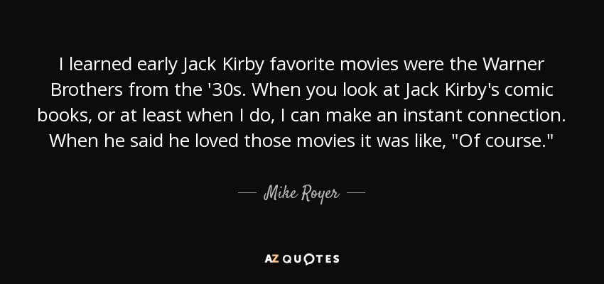 I learned early Jack Kirby favorite movies were the Warner Brothers from the '30s. When you look at Jack Kirby's comic books, or at least when I do, I can make an instant connection. When he said he loved those movies it was like, 