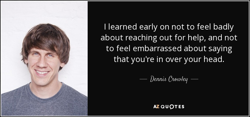 I learned early on not to feel badly about reaching out for help, and not to feel embarrassed about saying that you're in over your head. - Dennis Crowley