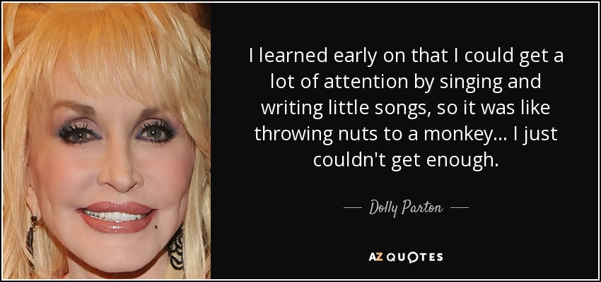 I learned early on that I could get a lot of attention by singing and writing little songs, so it was like throwing nuts to a monkey... I just couldn't get enough. - Dolly Parton