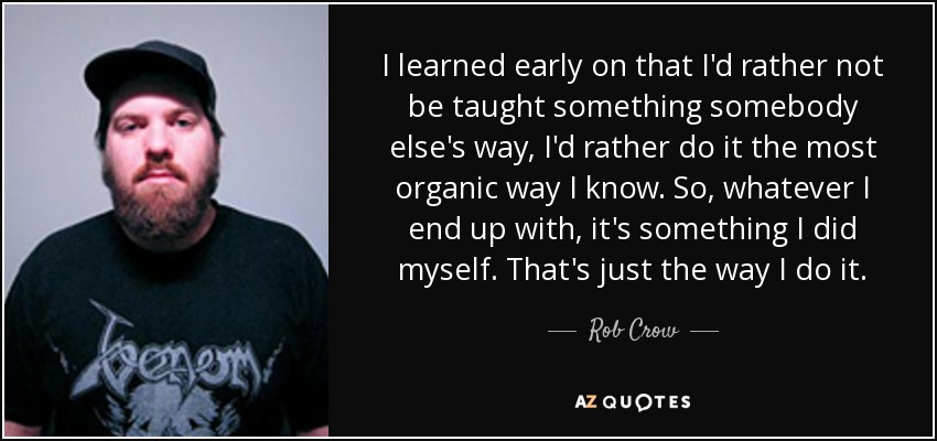 I learned early on that I'd rather not be taught something somebody else's way, I'd rather do it the most organic way I know. So, whatever I end up with, it's something I did myself. That's just the way I do it. - Rob Crow